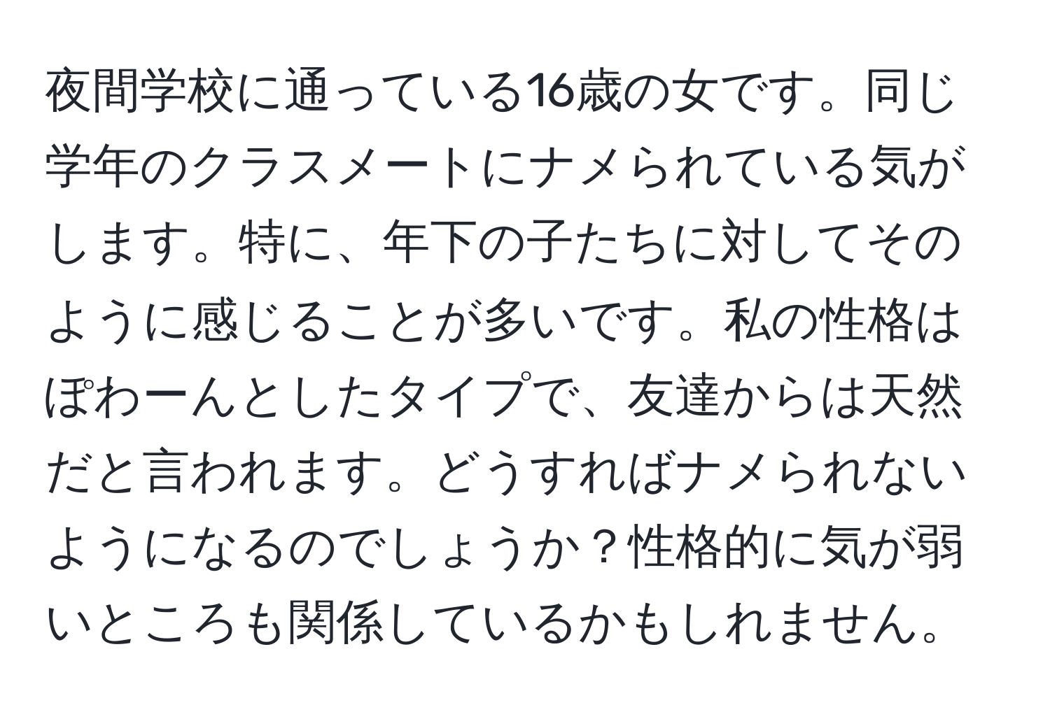 夜間学校に通っている16歳の女です。同じ学年のクラスメートにナメられている気がします。特に、年下の子たちに対してそのように感じることが多いです。私の性格はぽわーんとしたタイプで、友達からは天然だと言われます。どうすればナメられないようになるのでしょうか？性格的に気が弱いところも関係しているかもしれません。