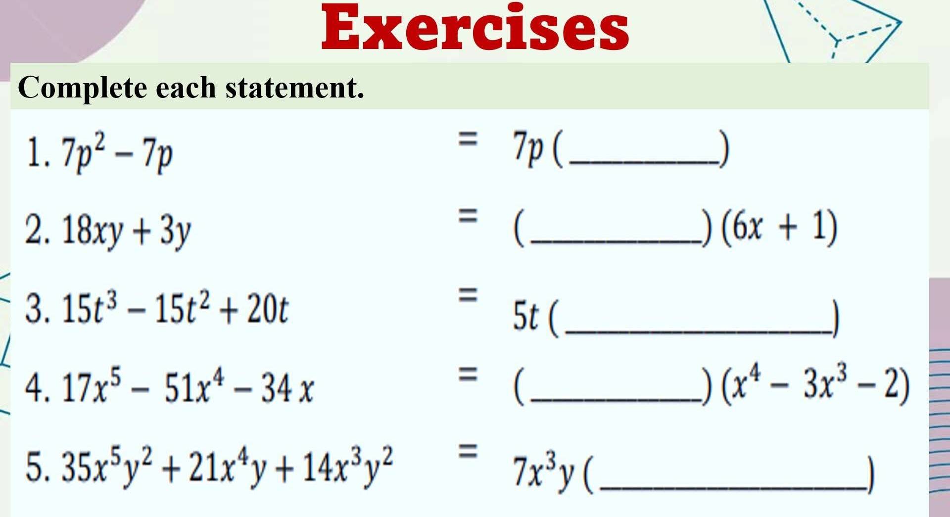 Exercises 
Complete each statement. 
1. 7p^2-7p =7p _) 
= 
2. 18xy+3y  _) (6x+1)
3. 15t^3-15t^2+20t
- 5t _ 
a 
4. 17x^5-51x^4-34x =1 _) (x^4-3x^3-2)
5. 35x^5y^2+21x^4y+14x^3y^2=7x^3y _