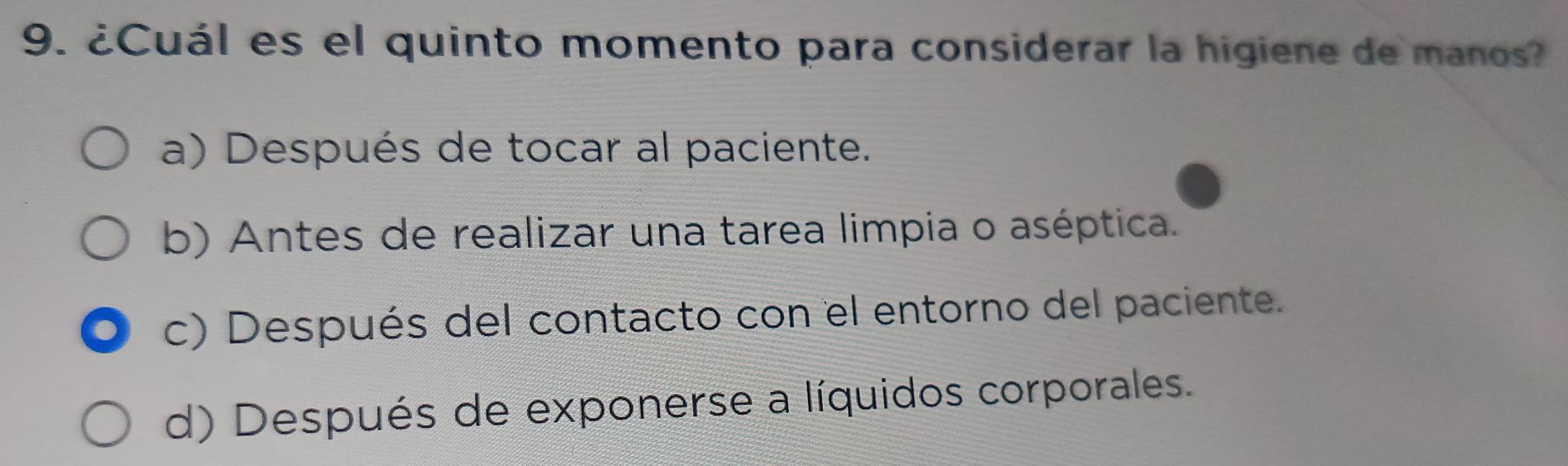 ¿Cuál es el quinto momento para considerar la higiene de manos?
a) Después de tocar al paciente.
b) Antes de realizar una tarea limpia o aséptica.
c) Después del contacto con el entorno del paciente.
d) Después de exponerse a líquidos corporales.