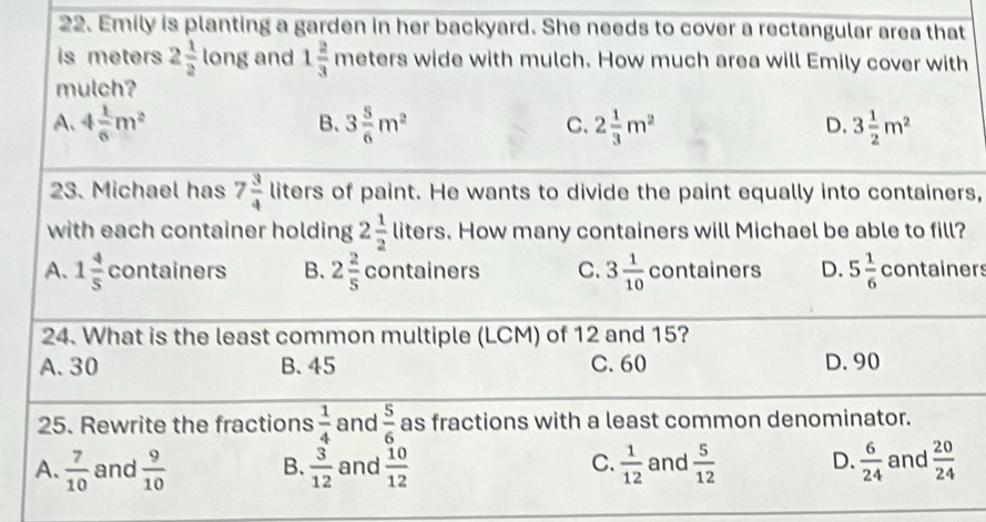 Emily is planting a garden in her backyard. She needs to cover a rectangular area that
is meters 2 1/2  long and 1 2/3  meters wide with mulch. How much area will Emily cover with
mulch?
A、 4 1/6 m^2 3 5/6 m^2 2 1/3 m^2 3 1/2 m^2
B、
C.
D.
23. Michael has 7 3/4  liters of paint. He wants to divide the paint equally into containers,
with each container holding 2 1/2  liters. How many containers will Michael be able to fill?
A. 1 4/5  containers B. 2 2/5  containers C. 3 1/10  containers D. 5 1/6  containers
24. What is the least common multiple (LCM) of 12 and 15?
A. 30 B. 45 C. 60 D. 90
25. Rewrite the fractions  1/4  and  5/6  as fractions with a least common denominator.
C.
A.  7/10  and  9/10  B.  3/12  and  10/12   1/12  and  5/12  D.  6/24  and  20/24 