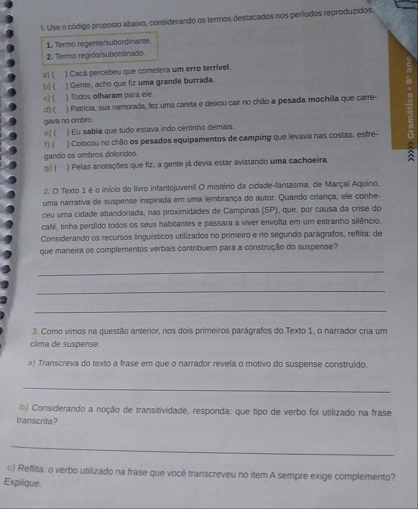 Use o código proposto abaixo, considerando os termos destacados nos períodos reproduzidos.
1. Termo regente/subordinante.
2. Termo regido/subordinado.
a) ( ) Cacá percebeu que cometera um erro terrível.
b) ( ) Gente, acho que fiz uma grande burrada.
c) ( ) Todos olharam para ele.
d) ( ) Patrícia, sua namorada, fez uma careta e deixou cair no chão a pesada mochila que carre-
gava no ombro.
e) ( ) Eu sabia que tudo estava indo certinho demais.
f) ( ) Colocou no chão os pesados equipamentos de camping que levava nas costas, esfre-
gando os ombros doloridos.
3
g) ( ) Pelas anotações que fiz, a gente já devia estar avistando uma cachoeira.
2. O Texto 1 é o início do livro infantojuvenil O mistério da cidade-fantasma, de Marçal Aquino,
uma narrativa de suspense inspirada em uma lembrança do autor. Quando criança, ele conhe-
ceu uma cidade abandonada, nas proximidades de Campinas (SP), que, por causa da crise do
café, tinha perdido todos os seus habitantes e passara a viver envolta em um estranho silêncio.
Considerando os recursos linguísticos utilizados no primeiro e no segundo parágrafos, reflita: de
que maneira os complementos verbais contribuem para a construção do suspense?
_
_
_
3. Como vimos na questão anterior, nos dois primeiros parágrafos do Texto 1, o narrador cria um
clima de suspense.
a) Transcreva do texto a frase em que o narrador revela o motivo do suspense construído.
_
b) Considerando a noção de transitividade, responda: que tipo de verbo foi utilizado na frase
transcrita?
_
c) Reflita: o verbo utilizado na frase que você transcreveu no item A sempre exige complemento?
Explique.