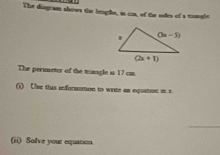 The diagram shows the lengths, in cm, of the sides of a trmgle
The perimeter of the triangle is 17 cm.
(1) Use this information to write an equation in x
_
(ii) Solve your equation