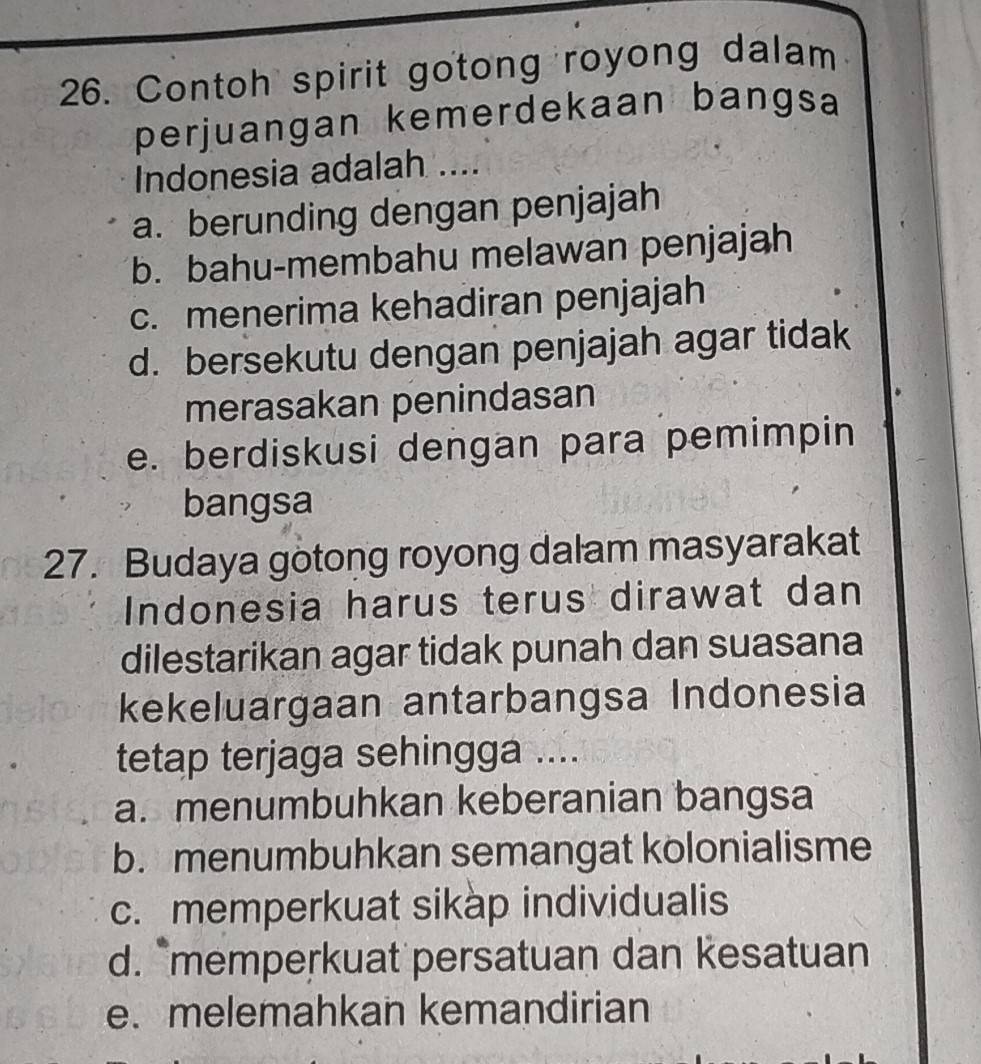 Contoh spirit gotong royong dalam
perjuangan kemerdekaan bangsa
Indonesia adalah ....
a. berunding dengan penjajah
b. bahu-membahu melawan penjajah
c. menerima kehadiran penjajah
d. bersekutu dengan penjajah agar tidak
merasakan penindasan
e. berdiskusi dengan para pemimpin
bangsa
27. Budaya gotong royong dalam masyarakat
Indonesia harus terus dirawat dan
dilestarikan agar tidak punah dan suasana
kekeluargaan antarbangsa Indonesia
tetap terjaga sehingga ....
a. menumbuhkan keberanian bangsa
b. menumbuhkan semangat kolonialisme
c. memperkuat sikap individualis
d. "memperkuat persatuan dan kesatuan
e. melemahkan kemandirian