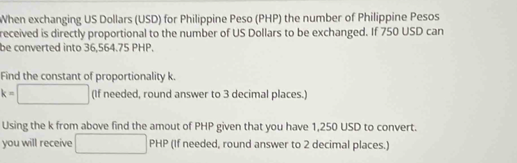 When exchanging US Dollars (USD) for Philippine Peso (PHP) the number of Philippine Pesos 
received is directly proportional to the number of US Dollars to be exchanged. If 750 USD can 
be converted into 36,564.75 PHP. 
Find the constant of proportionality k.
k=□ (If needed, round answer to 3 decimal places.) 
Using the k from above find the amout of PHP given that you have 1,250 USD to convert. 
you will receive □ PHP (If needed, round answer to 2 decimal places.)