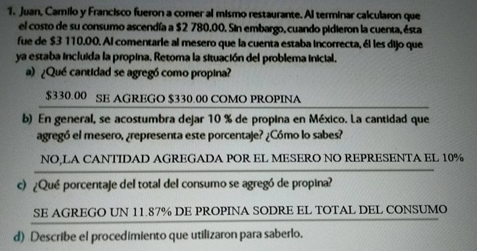 Juan, Camilo y Francisco fueron a comer al mismo restaurante. Al terminar calcularon que 
el costo de su consumo ascendía a $2 780.00. Sin embargo, cuando pidieron la cuenta, ésta 
fue de $3 110.00. Al comentarie al mesero que la cuenta estaba incorrecta, él les dijo que 
ya estaba incluida la propina. Retoma la situación del problema inicial. 
a) ¿Qué cantidad se agregó como propina?
$330.00 SE AGREGO $330.00 COMO PROPINA 
b) En general, se acostumbra dejar 10 % de propina en México. La cantidad que 
agregó el mesero, ¿representa este porcentaje? ¿Cómo lo sabes? 
NO,LA CANTIDAD AGREGADA POR EL MESERO NO REPRESENTA EL 10%
c) ¿Qué porcentaje del total del consumo se agregó de propina? 
SE AGREGO UN 11.87% DE PROPINA SODRE EL TOTAL DEL CONSUMO 
d) Describe el procedimiento que utilizaron para saberlo.