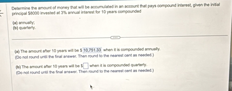 Determine the amount of money that will be accumulated in an account that pays compound interest, given the initial 
principal $8000 invested at 3% annual interest for 10 years compounded 
(a) annually; 
(b) quarterly. 
(a) The amount after 10 years will be $ 10,751.33 when it is compounded annually. 
(Do not round until the final answer. Then round to the nearest cent as needed.) 
(b) The amount after 10 years will be $□ when it is compounded quarterly. 
(Do not round until the final answer. Then round to the nearest cent as needed.)