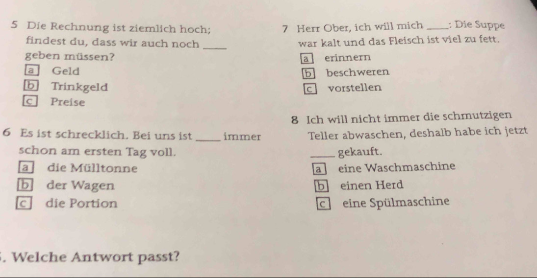 Die Rechnung ist ziemlich hoch; 7 Herr Ober, ich will mich _: Die Suppe
findest du, dass wir auch noch _war kalt und das Fleisch ist viel zu fett.
geben müssen? a erinnern
a Geld
b beschweren
b Trinkgeld c vorstellen
c Preise
8 Ich will nicht immer die schmutzigen
6 Es ist schrecklich. Bei uns ist _immer Teller abwaschen, deshalb habe ich jetzt
schon am ersten Tag voll. _gekauft.
adie Mülltonne a eine Waschmaschine
b der Wagen b einen Herd
cdie Portion c eine Spülmaschine
. Welche Antwort passt?