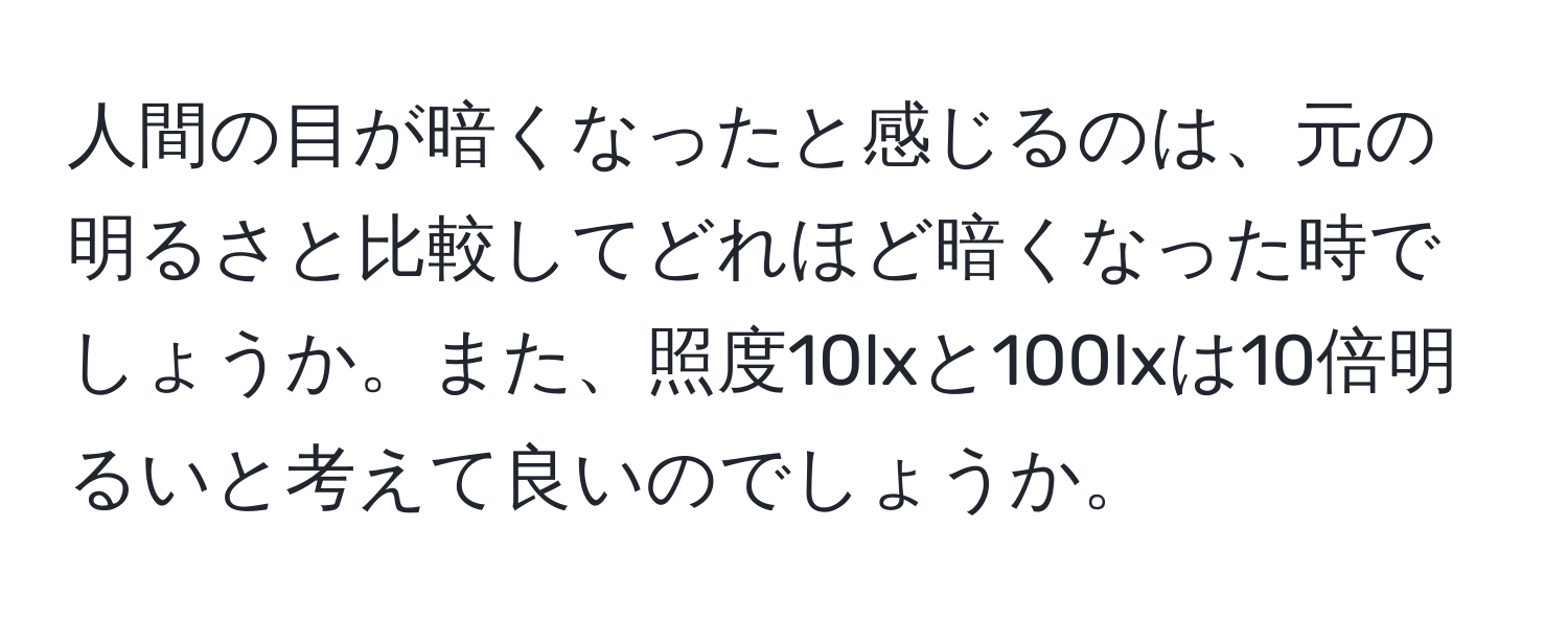 人間の目が暗くなったと感じるのは、元の明るさと比較してどれほど暗くなった時でしょうか。また、照度10lxと100lxは10倍明るいと考えて良いのでしょうか。