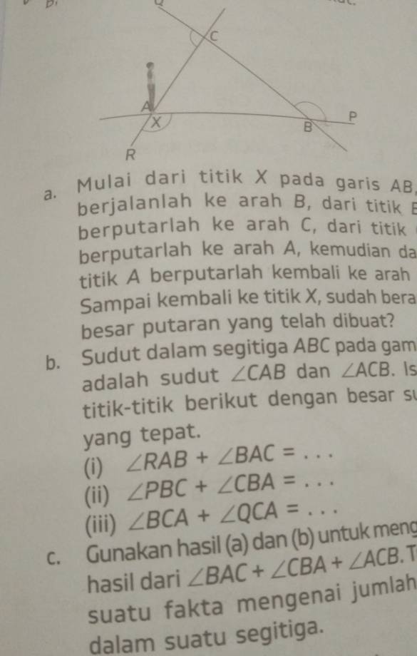 berjalanlah ke arah B, dari titik B
berputarlah ke arah C, dari titik 
berputarlah ke arah A, kemudian da 
titik A berputarlah kembali ke arah 
Sampai kembali ke titik X, sudah bera 
besar putaran yang telah dibuat? 
b. Sudut dalam segitiga ABC pada gam 
adalah sudut ∠ CAB dan ∠ ACB. Is 
titik-titik berikut dengan besar s 
yang tepat. 
(i) ∠ RAB+∠ BAC=... 
(ii) ∠ PBC+∠ CBA=... 
(iii) ∠ BCA+∠ QCA=... __ 
c. Gunakan hasil (a) dan (b) untuk meng 
hasil dari ∠ BAC+∠ CBA+∠ ACB 1 
suatu fakta mengenai jumlah 
dalam suatu segitiga.