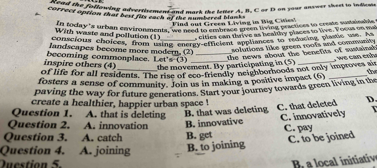 Read the following advertisement and mark the letter A, B, C or D on your answer sheet to indicate
correct option that best fits each of the numbered blanks
Find out Green Living in Big Cities!
In today’s urban environments, we need to embrace green living practices to create sustainable
With waste and pollution (1)
, cities can thrive as healthy places to live. Focus on ma
conscious choices, from using energy-efficient appliances to reducing plastic use. As
landscapes become more modern, (2)_
solutions like green roofs and community
becoming commonplace. Let s^n(3) _
_
the news about the benefits of sustainab 
, we can enha
inspire others (4) the movement. By participating in (5)
of life for all residents. The rise of eco-friendly neighborhoods not only improves air the
fosters a sense of community. Join us in making a positive impact (6)_
paving the way for future generations. Start your journey towards green living in the
create a healthier, happier urban space !
Question 1. A. that is deleting B. that was deleting C. that deleted
D
Question 2. A. innovation
B. innovative C. innovatively I
Question 3. A. catch B. get C. pay
Question 4. A. joining
B. to joining C. to be joined
Question 5.
B a local inittiv