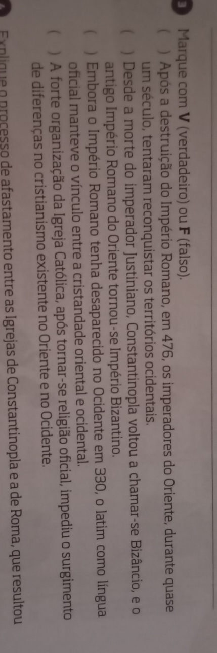 Marque com V (verdadeiro) ou F (falso). 
 ) Após a destruição do Império Romano, em 476, os imperadores do Oriente, durante quase 
um século, tentaram reconquistar os territórios ocidentais. 
 ) Desde a morte do imperador Justiniano, Constantinopla voltou a chamar-se Bizâncio, e o 
antigo Império Romano do Oriente tornou-se Império Bizantino. 
( ) Embora o Império Romano tenha desaparecido no Ocidente em 330, o latim como língua 
oficial manteve o vínculo entre a cristandade oriental e ocidental. 
( ) A forte organização da Igreja Católica, após tornar-se religião oficial, impediu o surgimento 
de diferenças no cristianismo existente no Oriente e no Ocidente. 
Explique o proçesso de afastamento entre as Igrejas de Constantinopla e a de Roma, que resultou