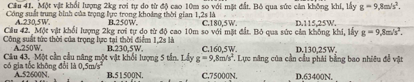 Một vật khối lượng 2kg rơi tự do từ độ cao 10m so với mặt đất. Bỏ qua sức cản không khí, lấy g=9,8m/s^2. 
Công suất trung bình của trọng lực trong khoảng thời gian 1,2s là
A. 230,5W. B. 250W. C. 180,5W. D. 115,25W.
Câu 42. Một vật khối lượng 2kg rơi tự do từ độ cao 10m so với mặt đất. Bỏ qua sức cản không khí, lấy g=9,8m/s^2. 
Công suất tức thời của trọng lực tại thời điểm 1, 2s là
A. 250W. B. 230,5W. C. 160,5W. D. 130.25W.
Câu 43. Một cần cầu nâng một vật khối lượng 5 tấn. Lấy g=9,8m/s^2 *. Lực nâng của cần cầu phải bằng bao nhiêu đề vật
có gia tốc không đổi là 0,5m/s^2
A. 52600N. B. 51500N. C. 75000N. D. 63400N.