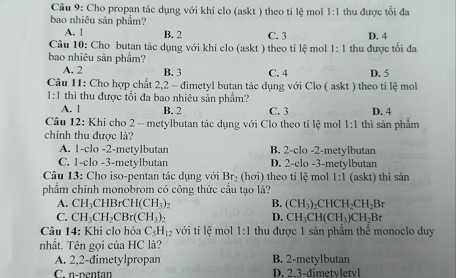 Cho propan tác dụng với khí clo (askt ) theo tỉ lệ mol 1:1 thu được tối đa
bao nhiêu sản phẩm?
A. 1 B. 2 C. 3 D. 4
Câu 10: Cho butan tác dụng với khí clo (askt ) theo tỉ lệ mol 1:1 thu được tối đa
bao nhiêu sản phẩm?
A. 2 B. 3 C. 4 D. 5
Câu 11: Cho hợp chất 2,2 - đimetyl butan tác dụng với Clo ( askt ) theo tỉ lệ mol
1:1 thì thu được tối đa bao nhiêu sản phẩm?
A. 1 B. 2 C. 3 D. 4
Câu 12: Khi cho 2 - metylbutan tác dụng với Clo theo tỉ lệ mol 1:1 thì sản phẩm
chính thu được là?
A. 1-clo -2-metylbutan B. 2-clo -2-metylbutan
C. 1-clo -3-metylbutan D. 2-clo -3-metylbutan
Câu 13: Cho iso-pentan tác dụng với Br_2 (hơi) theo tỉ lệ mol 1:1 (askt) thì sản
phẩm chính monobrom có công thức cầu tạo là?
A. CH_3CHBrCH(CH_3)_2 B. (CH_3)_2CHCH_2CH_2Br
C. CH_3CH_2CBr(CH_3)_2 D. CH_3CH(CH_3)CH_2Br
Câu 14: Khi clo hóa C_5H_12 với tỉ lệ mol 1:1 thu được 1 sản phẩm thể monoclo duy
nhất. Tên gọi của HC là?
A. 2,2-đimetylpropan B. 2-metylbutan
C. n-pentan D. 2,3-đimetyletyl