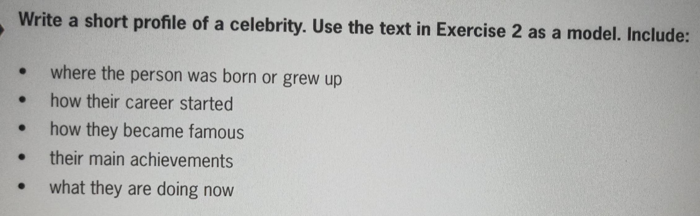 Write a short profile of a celebrity. Use the text in Exercise 2 as a model. Include: 
where the person was born or grew up 
how their career started 
how they became famous 
their main achievements 
what they are doing now