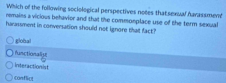 Which of the following sociological perspectives notes thatsexual harassment
remains a vicious behavior and that the commonplace use of the term sexual
harassment in conversation should not ignore that fact?
global
functionalist
interactionist
conflict