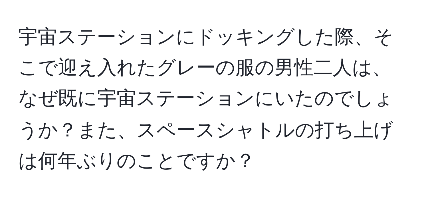 宇宙ステーションにドッキングした際、そこで迎え入れたグレーの服の男性二人は、なぜ既に宇宙ステーションにいたのでしょうか？また、スペースシャトルの打ち上げは何年ぶりのことですか？