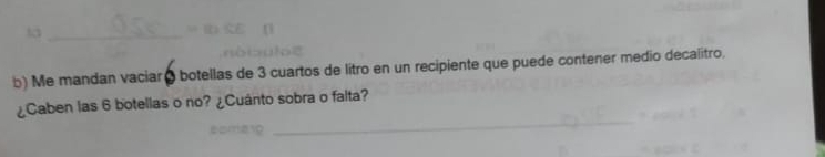 Me mandan vaciar ( botellas de 3 cuartos de litro en un recipiente que puede contener medio decalitro, 
_ 
¿Caben las 6 botellas o no? ¿Cuánto sobra o falta?