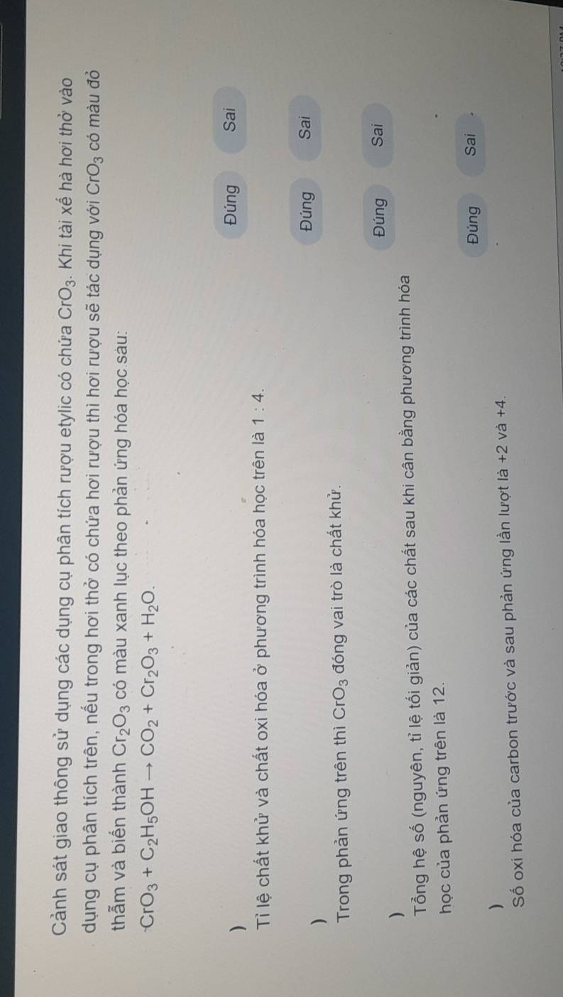 Cảnh sát giao thông sử dụng các dụng cụ phân tích rượu etylic có chứa CrO_3. Khi tài xế hà hơi thở vào 
dụng cụ phân tích trên, nếu trong hơi thở có chứa hơi rượu thì hơi rượu sẽ tác dụng với CrO_3 có màu đỏ 
thẫm và biến thành Cr_2O_3 có màu xanh lục theo phản ứng hóa học sàu:
CrO_3+C_2H_5OHto CO_2+Cr_2O_3+H_2O. 
) 
Đúng Sai 
Tỉ lệ chất khử và chất oxi hóa ở phương trình hóa học trên là 1:4. 
Đúng Sai 
) 
Trong phản ứng trên thì CrO_3 đóng vai trò là chất khử. 
Đúng Sai 
) 
Tổng hệ số (nguyên, tỉ lệ tối giản) của các chất sau khi cân bằng phương trình hóa 
học của phản ứng trên là 12. 
Đúng Sai 
) 
Số oxi hóa của carbon trước và sau phản ứng lần lượt là +2 và +4.