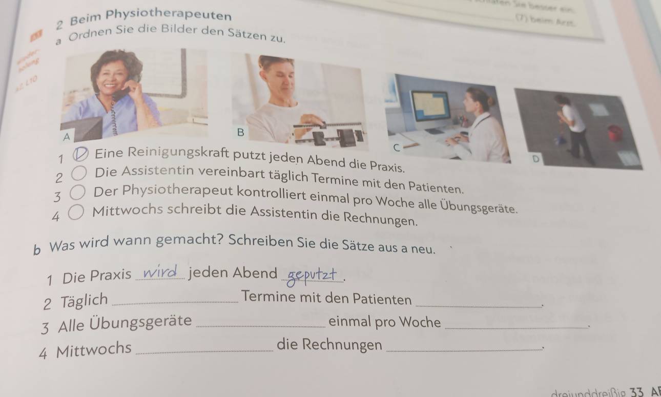 lläfen Sie besser ein 
2 Beim Physiotherapeuten 
(7) beim Arst. 
a Ordnen Sie die Bilder den Sätzen zu. 
solong 
aL L10 
B 
C 
D 
1 Eine Reinigungskraft putzt jeden Abend die Praxis. 
2 
Die Assistentin vereinbart täglich Termine mit den Patienten. 
3 
Der Physiotherapeut kontrolliert einmal pro Woche alle Übungsgeräte. 
4 
Mittwochs schreibt die Assistentin die Rechnungen. 
b Was wird wann gemacht? Schreiben Sie die Sätze aus a neu. 
1 Die Praxis_ 
jeden Abend_ 
. 
2 Täglich_ 
_ 
Termine mit den Patienten 
3 Alle Übungsgeräte _einmal pro Woche_ 
. 
4 Mittwochs_ 
die Rechnungen_ 
.