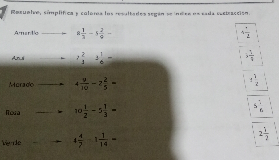 Resuelve, simplifica y colorea los resultados según se indica en cada sustracción.
8 1/3 -5 2/9 =
Amarillo 4 1/2 
Azul 7 2/3 -3 1/6 = 3 1/9 
Morado 4 9/10 -2 2/5 =
3 1/2 
Rosa
10 1/2 -5 1/3 =
5 1/6 
Verde
4 4/7 -1 1/14 =
2 1/2 