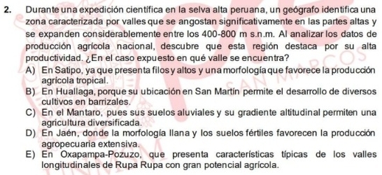 Durante una expedición científica en la selva alta peruana, un geógrafo identífica una
zona caracterizada por valles que se angostan significativamente en las partes altas y
se expanden considerablemente entre los 400-800 m s.n.m. Al analizar los datos de
producción agrícola nacional, descubre que esta región destaca por su alta
productividad. ¿En el caso expuesto en qué valle se encuentra?
A) En Satipo, ya que presenta filos y altos y una morfología que favorece la producción
agrícola tropical.
B) En Huallaga, porque su ubicación en San Martín permite el desarrollo de diversos
cultivos en barrizales.
C) En el Mantaro, pues sus suelos aluviales y su gradiente altitudinal permiten una
agricultura diversificada.
D) En Jaén, donde la morfología Ilana y los suelos fértiles favorecen la producción
agropecuaria exten siva.
E) En Oxapampa-Pozuzo, que presenta características típicas de los valles
longitudinales de Rupa Rupa con gran potencial agrícola.