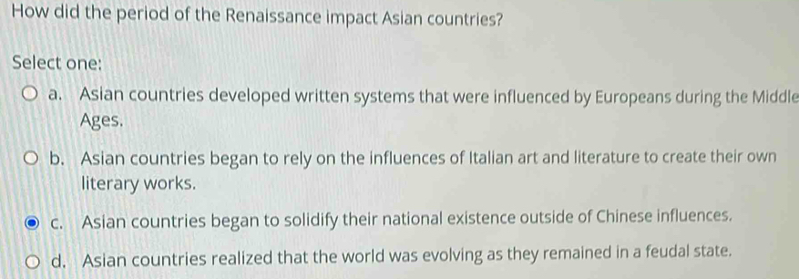 How did the period of the Renaissance impact Asian countries?
Select one:
a. Asian countries developed written systems that were influenced by Europeans during the Middle
Ages.
b. Asian countries began to rely on the influences of Italian art and literature to create their own
literary works.
c. Asian countries began to solidify their national existence outside of Chinese influences.
d. Asian countries realized that the world was evolving as they remained in a feudal state.