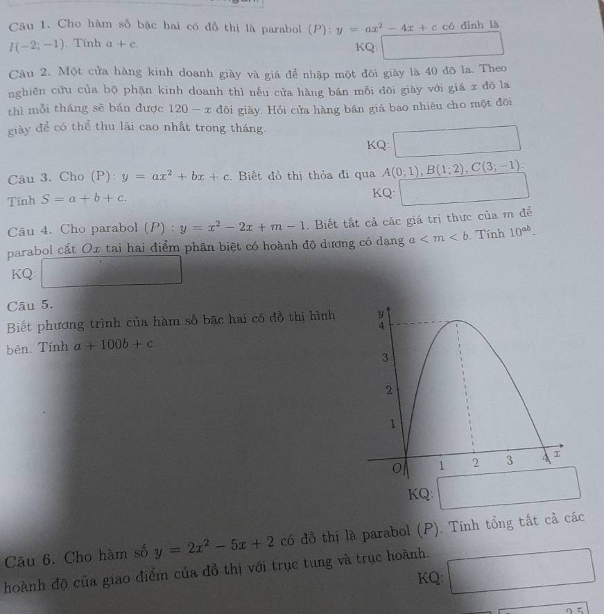 Cho hàm số bậc hai có đồ thị là parabol (P):y=ax^2-4x+c có dình là
I(-2;-1). Tính a+c. KQ: x_(□)° 
Câu 2. Một cửa hàng kinh doanh giày và giá để nhập một đôi giày là 40 đô la. Theo 
nghiên cứu của bộ phận kinh doanh thì nếu cửa hàng bán mỗi đôi giày với giá x đō la 
thì mỗi tháng sē bán được 120-x đôi giày. Hỏi cửa hàng bán giá bao nhiêu cho một đõi 
giày để có thể thu lãi cao nhất trong tháng. 
□  
KQ:
∴ △ ADF=△ CDB
Câu 3. Cho (P): y=ax^2+bx+c. Biết đồ thị thỏa đi qua A(0;1), B(1;2), C(3;-1)
Tính S=a+b+c. KQ: 
Câu 4. Cho parabol (P) : y=x^2-2x+m-1. Biết tất cả các giá trị thực của m đề 
parabol cắt Ox tại hai điểm phân biệt có hoành độ dương có dạng a Tính 10^(ab). 
KQ: 
Câu 5. 
Biết phương trình của hàm số bậc hai có đồ thị hình 
bên. Tính a+100b+c. 
KQ: 
Cầu 6. Cho hàm số y=2x^2-5x+2 có đồ thị là parabol (P). Tính tổng tất cả các 
hoành độ của giao điểm của đồ thị với trục tung và trục hoành. 
KQ: