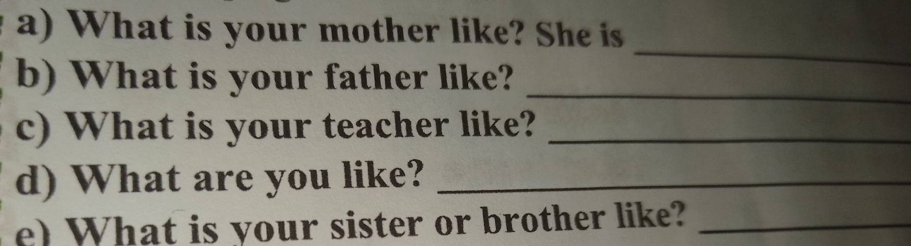 What is your mother like? She is 
_ 
_ 
b) What is your father like? 
c) What is your teacher like?_ 
d) What are you like?_ 
e) What is your sister or brother like?_