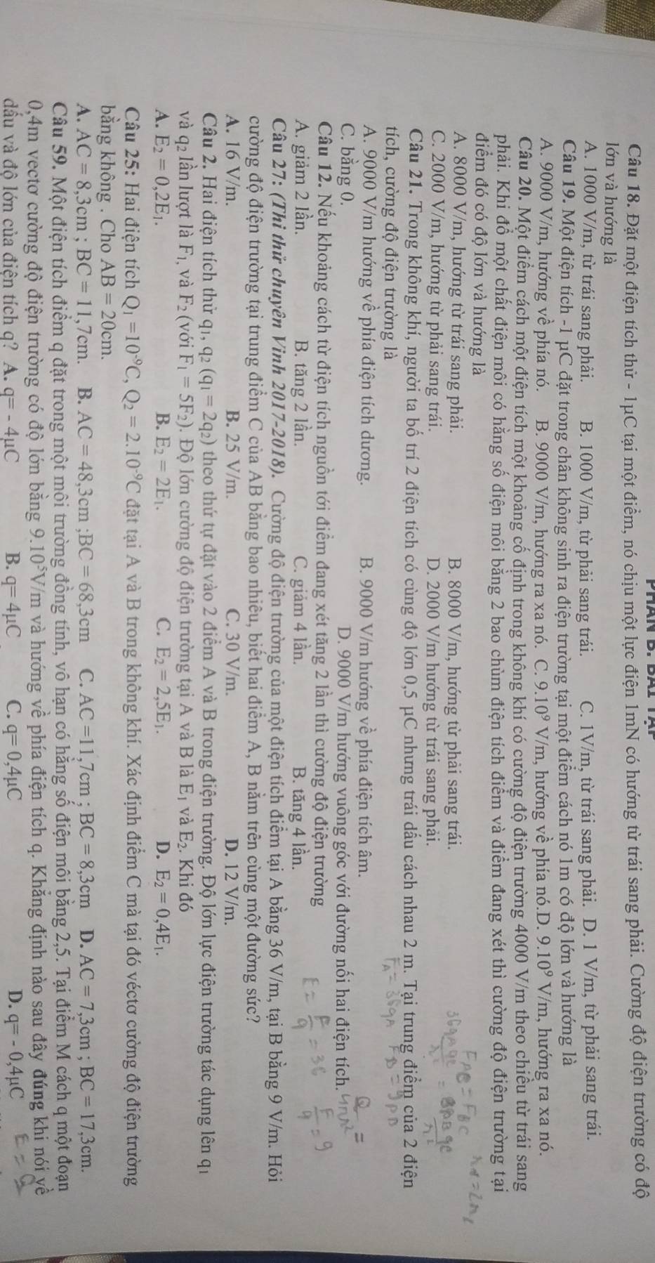 Đặt một điện tích thử - 1μC tại một điểm, nó chịu một lực điện 1mN có hướng từ trái sang phải. Cường độ điện trường có độ
lớn và hướng là
A. 1000 V/m, từ trái sang phải. B. 1000 V/m, từ phải sang trái. C. 1V/m, từ trái sang phải. D. 1 V/m, từ phải sang trái.
Câu 19. Một điện tích -1 μC đặt trong chân không sinh ra điện trường tại một điểm cách nó 1m có độ lớn và hướng là
A. 9000 V/m, hướng về phía nó. B. 9000 V/m, hướng ra xa nó. C. 9.10^9 V/m, hướng vhat e phía nó.D. 9.10^9V/ m, hướng ra xa nó.
Câu 20. Một điểm cách một điện tích một khoảng cố định trong không khí có cường độ điện trường 4000 V/m theo chiều từ trái sang
phải. Khi đồ một chất điện môi có hằng số điện môi bằng 2 bao chùm điện tích điểm và điểm đang xét thì cường độ điện trường tại
điểm đó có độ lớn và hướng là
A. 8000 V/m, hướng từ trái sang phải. B. 8000 V/m, hướng từ phải sang trái.
C. 2000 V/m, hướng từ phải sang trái. D. 2000 V/m hướng từ trái sang phải.
Câu 21. Trong không khí, người ta bố trí 2 điện tích có cùng độ lớn 0,5 μC nhưng trái dầu cách nhau 2 m. Tại trung điểm của 2 điện
tích, cường độ điện trường là
A. 9000 V/m hướng về phía điện tích dương. B. 9000 V/m hướng về phía điện tích âm.
C. bằng 0. D. 9000 V/m hướng vuông góc với đường nối hai điện tích.
Câu 12. Nếu khoảng cách từ điện tích nguồn tới điểm đang xét tăng 2 lần thì cường độ điện trường
A. giảm 2 lần. B. tăng 2 lần. C. giảm 4 lần. B. tăng 4 lần.
Câu 27: (Thi thử chuyên Vinh 2017-2018). Cường độ điện trường của một điện tích điểm tại A bằng 36 V/m, tại B bằng 9 V/m. Hỏi
cường độ điện trường tại trung điểm C của AB bằng bao nhiêu, biết hai điểm A, B nằm trên cùng một đường sức?
A. 16 V/m. B. 25 V/m. C. 30 V/m. D. 12 V/m.
Câu 2. Hai điện tích thử qi, q_2(q_1=2q_2) theo thứ tự đặt vào 2 điểm A và B trong điện trường. Độ lớn lực điện trường tác dụng lên qi
và q_2 lần lượt là F_1 , và F_2 (với F_1=5F_2) Đ. Độ lớn cường độ điện trường tại A và B là E_1 và E_2.I Khi đó
A. E_2=0,2E_1. B. E_2=2E_1. C. E_2=2,5E_1. D. E_2=0,4E_1.
Câu 25: Hai điện tích Q_1=10^(-9)C,Q_2=2.10^(-9)C đặt tại A và B trong không khí. Xác định điểm C mà tại đó véctơ cường độ điện trường
bằng không . Cho AB=20cm.
A. AC=8,3cm;BC=11,7cm. B. AC=48,3cm;BC=68,3cm C. AC=11,7cm;BC=8,3cm D. AC=7,3cm;BC=17,3cm.
Câu 59. Một điện tích điểm q đặt trong một mội trường đồng tính, vô hạn có hăng số điện môi bằng 2,5. Tại điểm M cách q một đoạn
0,4m vectơ cường độ điện trường có độ lớn bằng 9. 10^5V /m và hướng về phía điện tích q. Khẳng định nào sau đây đúng khi nói yề
dấu và độ lớn của điện tích q? A. q=-4mu C B. q=4mu C C. q=0,4mu C D. q=-0,4mu C