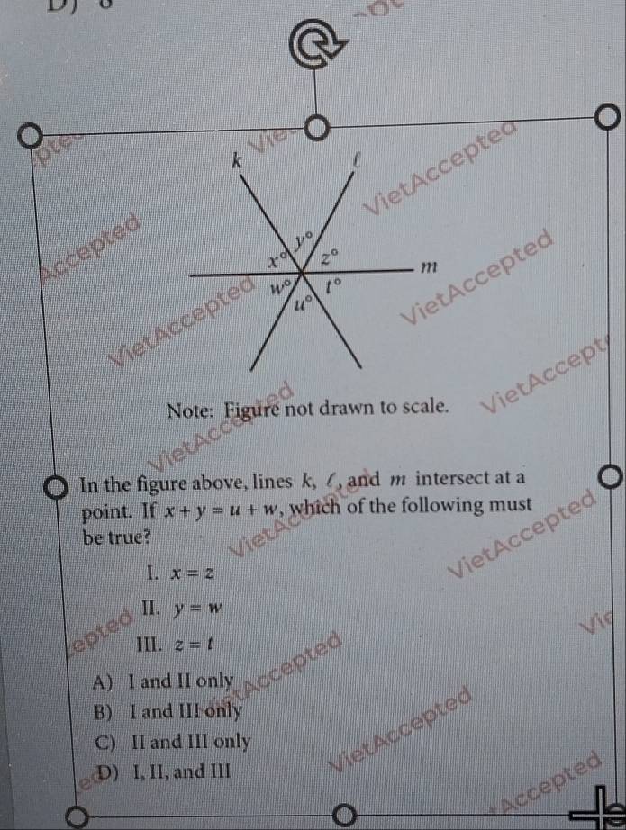 ①
VietAcceptet
Accepted k
l
y°
x° 2° m
t°
u°
Viet ccepte
Viet Accepted 4, 0
Note: Figure not drawn to scale. VietAccept
O In the figure above, lines k, , and m intersect at a
point. If x+y=u+w , which of the following must
VietAccepted
be true?
I. x=z
II. y=w
Vie
III. z=t
A) I and II only Accepted
B) I and III only
VietAcceptec
C) II and III only
D) I, II, and III
Accepted