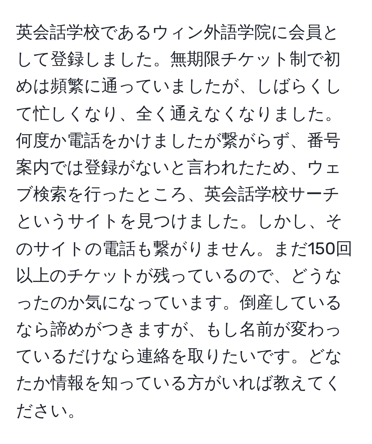 英会話学校であるウィン外語学院に会員として登録しました。無期限チケット制で初めは頻繁に通っていましたが、しばらくして忙しくなり、全く通えなくなりました。何度か電話をかけましたが繋がらず、番号案内では登録がないと言われたため、ウェブ検索を行ったところ、英会話学校サーチというサイトを見つけました。しかし、そのサイトの電話も繋がりません。まだ150回以上のチケットが残っているので、どうなったのか気になっています。倒産しているなら諦めがつきますが、もし名前が変わっているだけなら連絡を取りたいです。どなたか情報を知っている方がいれば教えてください。