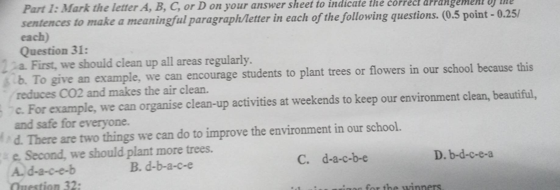 Mark the letter A, B, C, or D on your answer sheet to indicate the correct arrangement of the
sentences to make a meaningful paragraph/letter in each of the following questions. (0.5 point - 0.25/
each)
Question 31:
a. First, we should clean up all areas regularly.
b. To give an example, we can encourage students to plant trees or flowers in our school because this
reduces CO2 and makes the air clean.
c. For example, we can organise clean-up activities at weekends to keep our environment clean, beautiful,
and safe for everyone.
d. There are two things we can do to improve the environment in our school.
e. Second, we should plant more trees.
C.
A. d-a-c-e-b B. d-b-a-c-e d-a-c-b-e D. b-d-c-e-a
Question 32: