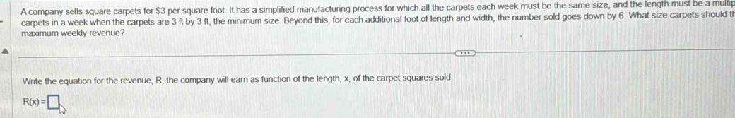 A company sells square carpets for $3 per square foot. It has a simplified manufacturing process for which all the carpets each week must be the same size, and the length must be a multip 
carpets in a week when the carpets are 3 ft by 3 ft, the minimum size. Beyond this, for each additional foot of length and width, the number sold goes down by 6. What size carpets should tl 
maximum weekly revenue? 
Write the equation for the revenue, R, the company will earn as function of the length, x, of the carpet squares sold.
R(x)=□