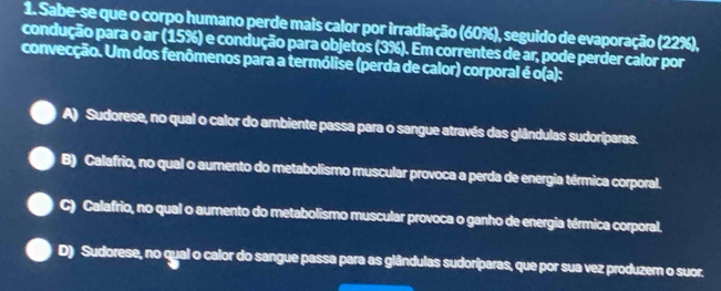 Sabe-se que o corpo humano perde mais calor por irradiação (60%), seguido de evaporação (22%),
condução para o ar (15%) e condução para objetos (3%). Em correntes de ar, pode perder calor por
convecção. Um dos fenômenos para a termólise (perda de calor) corporal é o(a):
A) Sudorese, no qual o calor do ambiente passa para o sangue através das glândulas sudoríparas.
B) Calafrio, no qual o aumento do metabolismo muscular provoca a perda de energia térmica corporal.
C) Calafrio, no qual o aumento do metabolismo muscular provoca o ganho de energia térmica corporal.
D) Sudorese, no qual o calor do sangue passa para as glândulas sudoriparas, que por sua vez produzem o suor.