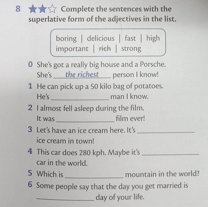 Complete the sentences with the
superlative form of the adjectives in the list.
boring | delicious | fast | high
important | rich | strong
0 She's got a really big house and a Porsche.
She's the richest ___ person I know!
1 He can pick up a 50 kilo bag of potatoes.
He's _man I know.
2 I almost fell asleep during the film.
It was_ film ever!
3 Let’s have an ice cream here. It’s_
ice cream in town!
4 This car does 280 kph. Maybe it’s_
car in the world.
5 Which is _mountain in the world?
6 Some people say that the day you get married is
_day of your life.