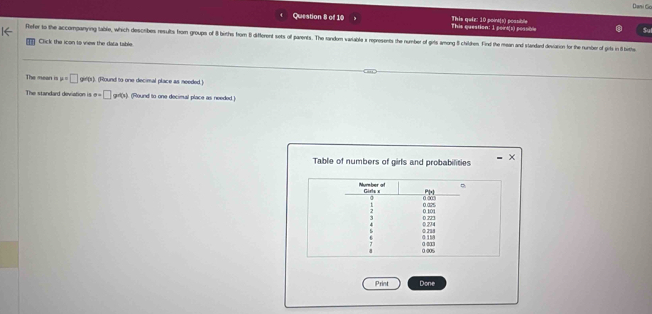 Dani Go 
This quiz: 10 point(s) possible 
Question 8 of 10 This question: 1 point(s) possible 
Su 
Refer to the accompanying table, which describes results from groups of 8 births from 8 different sets of parents. The random variable x represents the number of girls among 8 children. Find the mean and standard derviation for the number of girls in 8 biths 
Click the icon to view the data table. 
The mean is mu =□ gid(s) (Round to one decimal place as needed.) 
The standard deviation is sigma =□ grt(s) (Round to one decimal place as needed.) 
Table of numbers of girls and probabilities 
Print Done