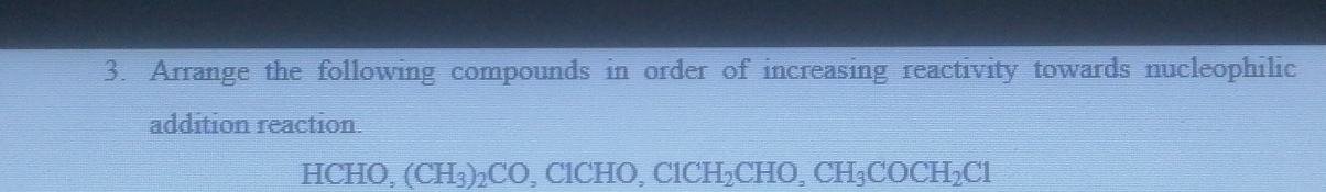 Arrange the following compounds in order of increasing reactivity towards nucleophilic 
addition reaction. 
HCHO, (CH_3)_2CO C1CHO, C1CH_2CHO, CH_3COCH_2C1