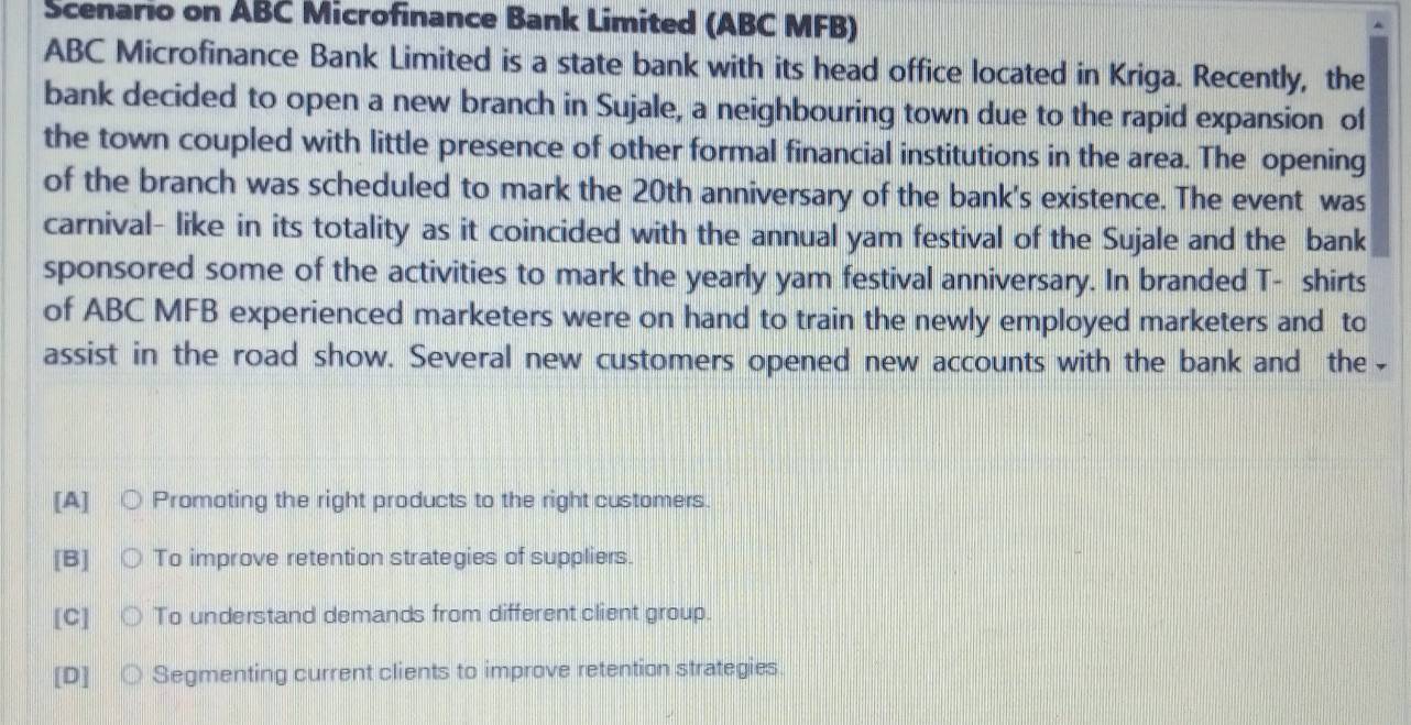 Scenario on ABC Microfinance Bank Limited (ABC MFB)
ABC Microfinance Bank Limited is a state bank with its head office located in Kriga. Recently, the
bank decided to open a new branch in Sujale, a neighbouring town due to the rapid expansion of
the town coupled with little presence of other formal financial institutions in the area. The opening
of the branch was scheduled to mark the 20th anniversary of the bank's existence. The event was
carnival- like in its totality as it coincided with the annual yam festival of the Sujale and the bank
sponsored some of the activities to mark the yearly yam festival anniversary. In branded T- shirts
of ABC MFB experienced marketers were on hand to train the newly employed marketers and to
assist in the road show. Several new customers opened new accounts with the bank and the
[A] Promoting the right products to the right customers.
[B] To improve retention strategies of suppliers.
[C] To understand demands from different client group.
[D] Segmenting current clients to improve retention strategies