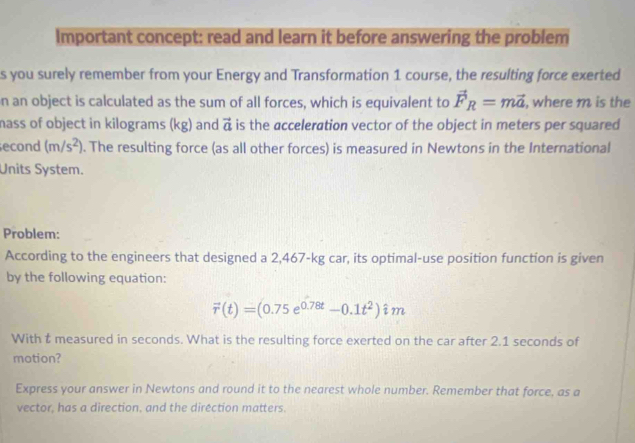 Important concept: read and learn it before answering the problem 
s you surely remember from your Energy and Transformation 1 course, the resulting force exerted 
n an object is calculated as the sum of all forces, which is equivalent to vector F_R=mvector a , where m is the 
mass of object in kilograms (kg) and vector a is the acceleration vector of the object in meters per squared 
econd (m/s^2). The resulting force (as all other forces) is measured in Newtons in the International 
Units System. 
Problem: 
According to the engineers that designed a 2,467-kg car, its optimal-use position function is given 
by the following equation:
vector r(t)=(0.75e^(0.78t)-0.1t^2)hat im
With t measured in seconds. What is the resulting force exerted on the car after 2.1 seconds of 
motion? 
Express your answer in Newtons and round it to the nearest whole number. Remember that force, as a 
vector, has a direction, and the dirêction matters.