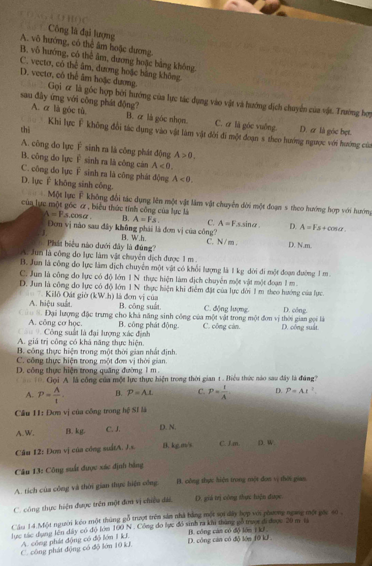 (3  H ( ) (
Công là đại lượng
A. vô hướng, có thể âm hoặc dương.
B, vô hướng, có thể âm, dương hoặc bằng không.
C. vectơ, có thể âm, dương hoặc bằng không
D. vectơ, có thể âm hoặc dương.
sau đây ứng với công phát động?
Gọi & là góc hợp bởi hướng của lực tác dụng vào vật và hướng dịch chuyển của vật. Trường hợy
A. α là góc tù, B. α là góc nhọn. C. α là góc vuông.
thì D. α là góc bẹt.
iu A. Khi lực F không đổi tác dụng vào vật làm vật dời đi một đoạn s theo hướng ngược với hướng của
A. công do lực F sinh ra là công phát động A>0.
B. công do lực F sinh ra là công cản A<0.
C. công do lực F sinh ra là công phát động A<0.
D. lực F không sinh công.
Một lực F không đổi tác dụng lên một vật làm vật chuyển dời một đoạn s theo hướng hợp với hướng
của lực một góc α , biểu thức tính công của lực là
A=F.s.cos alpha . B. A=Fs. C. A=F.s.sin alpha . D. A=Fs+cos alpha .
Đơn vị nào sau đây không phải là đơn vị của công?
J B. W.h. C. N/ m . D. N.m.
Phát biểu nào dưới đây là đúng?
A. Jun là công do lực làm vật chuyển dịch được 1 m.
B. Jun là công do lực làm dịch chuyển một vật có khối lượng là 1 kg dời đí một đoạn đường 1 m .
C. Jun là công do lực có độ lớn 1 N thực hiện làm dịch chuyển một vật một đoạn 1 m.
D. Jun là công do lực có độ lớn 1 N thực hiện khi điểm đặt của lực dời 1 m theo hướng của lực.
7. Kilô Oát giờ (kW.h) là đơn vị của
A. hiệu suất. B. công suất. C. động lượng. D. công.
ủo 8. Đại lượng đặc trưng cho khả năng sinh công của một vật trong một đơn vị thời gian gọi là
A. công cơ học. B. công phát động. C. công cân. D. công suất.
Câu 9. Công suất là đại lượng xác định
A. giá trị công có khả năng thực hiện.
B. công thực hiện trong một thời gian nhất định.
C. công thực hiện trong một đơn vị thời gian.
D. công thực hiện trong quãng đường 1 m.
ăn 10. Gọi A là công của một lực thực hiện trong thời gian t . Biểu thức nào sau đây là đúng?
A. P= A/t . B. P=A.L C. P= t/A . D. P=A.t^2.
Cầu 11: Đơn vị của công trong hệ SI là
A. W. B. kg. C. J. D. N.
Câu 12: Đơn vị của công suấtA. J.s. B. kg.m/s C. Jm. D. W.
* Câu 13: Công suất được xác định bằng
A. tích của công và thời gian thực hiện công,  B. công thực hiện trong một đơn vị thời gian
C. công thực hiện được trên một đơn vị chiều đải, D. giá trị công thực hiện được.
Câu 14.Một người kéo một thùng gỗ trượt trên sản nhà bằng một sợi dây hợp với phương ngang một gốc 60 ,
lực tác dụng lên dây có độ lớn 100 N . Công do lực đó sinh ra khi thùng gỗ trượi đi được 20 m là
A. công phát động có độ lớn 1 kJ.  B. công cán có độ lớn i kJ .
C. công phát động có độ lớn 10 kJ. D. công căn có độ lớn 10 kJ .