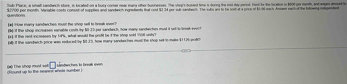 Sub Place, a small sandwich store, is located on a busy corner near many other businesses. The shop's busiest time is during the mid-day period. Rent for the location is $800 per month, and wages amount to
$2700 per month. Variable costs consist of supplies and sandwich ingredients that cost $2.34 per sub sandwich. The subs are to be sold at a price of $5.66 each. Answer each of the following independent 
questions 
(a) How many sandwiches must the shop sell to break even? 
(b) If the shop increases variable costs by $0.23 per sandwich, how many sandwiches must it sell to break even? 
(c) If the rent increases by 14%, what would the profit be if the shop sold 1556 units? 
(d) If the sandwich price was reduced by $0.23, how many sandwiches must the shop sell to make $1126 profit? 
(a) The shop must sell □ sandwiches to break even. 
(Round up to the nearest whole number.)