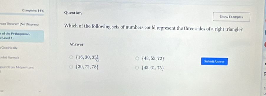 Complete: 14% Question Show Examples
rean Theorem (No Diagram) Which of the following sets of numbers could represent the three sides of a right triangle?
e of the Pythagorean
(Level 1)
Answer
t Graphically
poinit Formuła  16,30,35  48,55,72 Subumit Anwwer
 30,72,78
Ipoint from Midpoint and  45,61,75
3
Loe
U