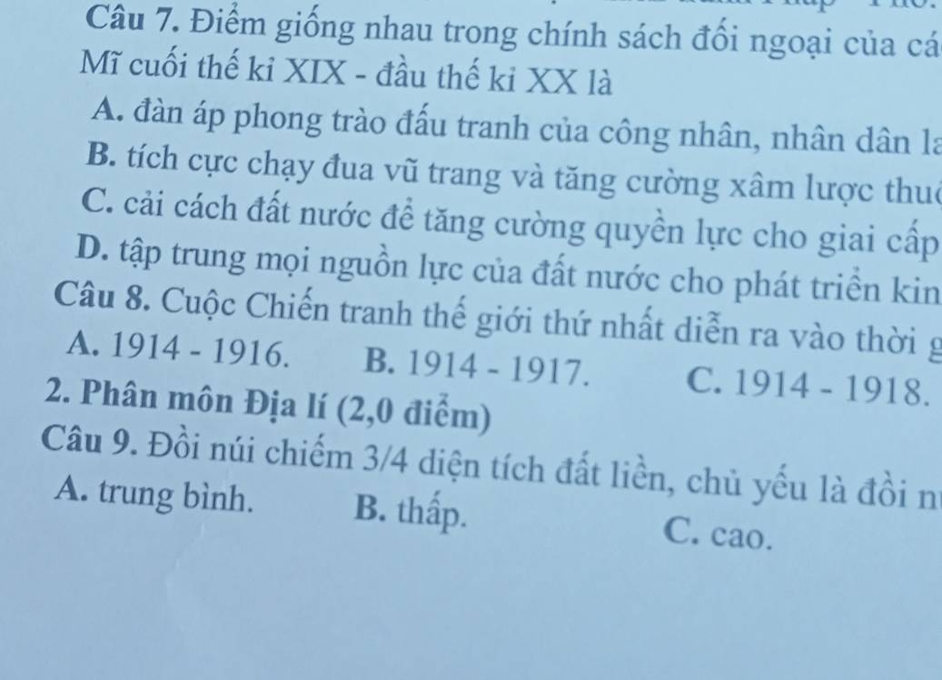 Điểm giống nhau trong chính sách đối ngoại của cá
Mĩ cuối thế ki XIX - đầu thế ki XX là
A. đàn áp phong trào đấu tranh của công nhân, nhân dân la
B. tích cực chạy đua vũ trang và tăng cường xâm lược thuc
C. cải cách đất nước để tăng cường quyền lực cho giai cấp
D. tập trung mọi nguồn lực của đất nước cho phát triền kin
Câu 8. Cuộc Chiến tranh thế giới thứ nhất diễn ra vào thời g
A. 1914-1916. B. 1914-1917. C. 1914-1918. 
2. Phân môn Địa lí (2,0 điểm)
Câu 9. Đồi núi chiếm 3/4 diện tích đất liền, chủ yếu là đồi n
A. trung bình. B. thấp. C. cao.