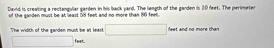 David is creating a rectangular garden in his back yard. The length of the garden is 10 feet. The perimeter 
of the garden must be at least 58 feet and no more than 86 feet. 
The width of the garden must be at least □ feet and no more than
□ feet.