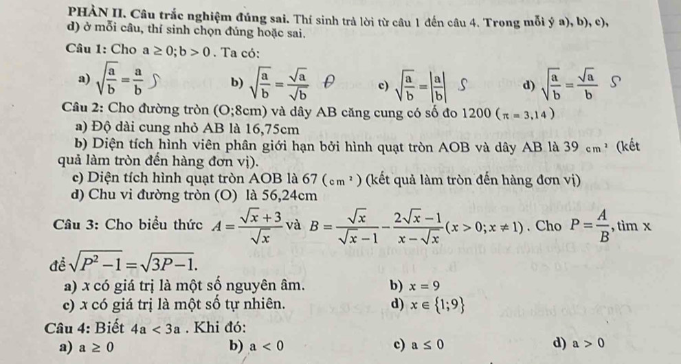 PHÀN II. Câu trắc nghiệm đúng sai. Thí sinh trả lời từ câu 1 đến câu 4. Trong mỗi ý a), b), c),
d) ở mỗi câu, thí sinh chọn đúng hoặc sai.
Câu 1: Cho a≥ 0;b>0. Ta có:
a) sqrt(frac a)b= a/b  sqrt(frac a)b= sqrt(a)/sqrt(b)  c) sqrt(frac a)b=| a/b | d) sqrt(frac a)b= sqrt(a)/b  S
b)
Câu 2: Cho đường tròn ( );8 cm) và dây AB căng cung có số đo 1200(π =3,14)
a) Độ dài cung nhỏ AB là 16,75cm
b) Diện tích hình viên phân giới hạn bởi hình quạt tròn AOB và dây AB là 39 cm ² (kết
quả làm tròn đến hàng đơn vị).
c) Diện tích hình quạt tròn AOB là 67(cm^2) (kết quả làm tròn đến hàng đơn vị)
d) Chu vi đường tròn (O) là 56,24cm
Câu 3: Cho biểu thức A= (sqrt(x)+3)/sqrt(x)  và B= sqrt(x)/sqrt(x)-1 - (2sqrt(x)-1)/x-sqrt(x) (x>0;x!= 1). Cho P= A/B , +1 .
, tìm x...
đề sqrt(P^2-1)=sqrt(3P-1).
a) x có giá trị là một số nguyên âm. b) x=9
c) x có giá trị là một số tự nhiên. d) x∈  1;9
Câu 4: Biết 4a<3a</tex> . Khi đó:
a) a≥ 0 b) a<0</tex> c) a≤ 0 d) a>0