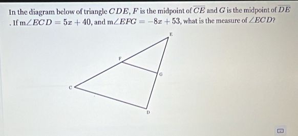 overline CE
In the diagram below of triangle CDE, F is the midpoint of and G is the midpoint of overline DE. If m∠ ECD=5x+40 , and m∠ EFG=-8x+53 , what is the measure of ∠ ECD ?