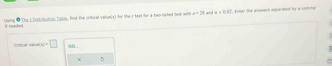 Using # The t Distribution Table, find the critical value(s) for the 1 test for a two-tailed test with n=28 and alpha =0.02. Enter the answers separated by a comma 
if needed. 
Critical value(s)=□ □,□,...
X