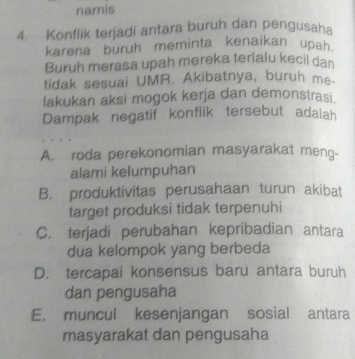 namis
4. Konflik terjadi antara buruh dan pengusaha
karena buruh meminta kenaikan upah.
Buruh merasa upah mereka terlalu kecil dan
tidak sesuai UMR. Akibatnya, buruh me-
lakukan aksi mogok kerja dan demonstrasi.
Dampak negatif konflik tersebut adalah
A. roda perekonomian masyarakat meng-
alami kelumpuhan
B. produktivitas perusahaan turun akibat
target produksi tidak terpenuhi
C. terjadi perubahan kepribadian antara
dua kelompok yang berbeda
D. tercapai konsensus baru antara buruh
dan pengusaha
E， muncul kesenjangan sosial antara
masyarakat dan pengusaha