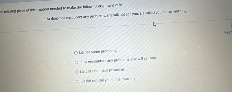 he missing piece of information needed to make the following argument valid.
If Lia does not encounter any problems, she will not call you. Lia called you in the morning.
Keyt
Lia has some problems.
If Lia encounters any problems, she will call you.
Lia does not have problems.
Lia did not call you in the morning.