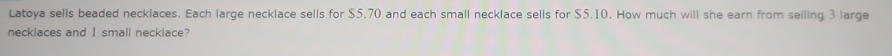 Latoya sells beaded necklaces. Each large necklace sells for $5.70 and each small necklace sells for $5.10. How much will she earn from selling 3 large 
necklaces and 1 small necklace?